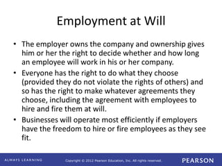 Copyright © 2012 Pearson Education, Inc. All rights reserved. 
Employment at Will 
• The employer owns the company and ownership gives 
him or her the right to decide whether and how long 
an employee will work in his or her company. 
• Everyone has the right to do what they choose 
(provided they do not violate the rights of others) and 
so has the right to make whatever agreements they 
choose, including the agreement with employees to 
hire and fire them at will. 
• Businesses will operate most efficiently if employers 
have the freedom to hire or fire employees as they see 
fit. 
 