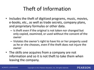 Copyright © 2012 Pearson Education, Inc. All rights reserved. 
Theft of Information 
• Includes the theft of digitized programs, music, movies, 
e-books, etc., as well as trade secrets, company plans, 
and proprietary formulas or other data. 
– Is theft even if the original is not taken nor changed but 
only copied, examined, or used without the consent of the 
owner 
– Violates the owner’s right to have his or her property used 
as he or she chooses, even if the theft does not injure the 
owner 
• The skills one acquires from a company are not 
information and so it is not theft to take them when 
leaving the company. 
 