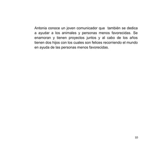 Antonia conoce un joven comunicador que también se dedica
a ayudar a los animales y personas menos favorecidas. Se
enamoran y tienen proyectos juntos y al cabo de los años
tienen dos hijos con los cuales son felices recorriendo el mundo
en ayuda de las personas menos favorecidas.
10
 