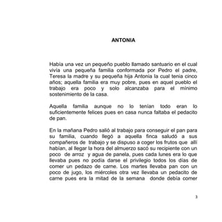 ANTONIA
Había una vez un pequeño pueblo llamado santuario en el cual
vivía una pequeña familia conformada por Pedro el padre,
Teresa la madre y su pequeña hija Antonia la cual tenia cinco
años; aquella familia era muy pobre, pues en aquel pueblo el
trabajo era poco y solo alcanzaba para el mínimo
sostenimiento de la casa.
Aquella familia aunque no lo tenían todo eran lo
suficientemente felices pues en casa nunca faltaba el pedacito
de pan.
En la mañana Pedro salió al trabajo para conseguir el pan para
su familia, cuando llegó a aquella finca saludó a sus
compañeros de trabajo y se dispuso a coger los frutos que allí
habían, al llegar la hora del almuerzo sacó su recipiente con un
poco de arroz y agua de panela, pues cada lunes era lo que
llevaba pues no podía darse el privilegio todos los días de
comer un pedazo de carne. Los martes llevaba pan con un
poco de jugo, los miércoles otra vez llevaba un pedacito de
carne pues era la mitad de la semana donde debía comer
3
 