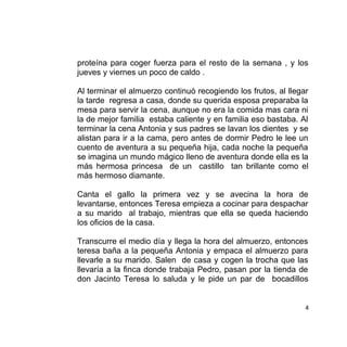 proteína para coger fuerza para el resto de la semana , y los
jueves y viernes un poco de caldo .
Al terminar el almuerzo continuó recogiendo los frutos, al llegar
la tarde regresa a casa, donde su querida esposa preparaba la
mesa para servir la cena, aunque no era la comida mas cara ni
la de mejor familia estaba caliente y en familia eso bastaba. Al
terminar la cena Antonia y sus padres se lavan los dientes y se
alistan para ir a la cama, pero antes de dormir Pedro le lee un
cuento de aventura a su pequeña hija, cada noche la pequeña
se imagina un mundo mágico lleno de aventura donde ella es la
más hermosa princesa de un castillo tan brillante como el
más hermoso diamante.
Canta el gallo la primera vez y se avecina la hora de
levantarse, entonces Teresa empieza a cocinar para despachar
a su marido al trabajo, mientras que ella se queda haciendo
los oficios de la casa.
Transcurre el medio día y llega la hora del almuerzo, entonces
teresa baña a la pequeña Antonia y empaca el almuerzo para
llevarle a su marido. Salen de casa y cogen la trocha que las
llevaría a la finca donde trabaja Pedro, pasan por la tienda de
don Jacinto Teresa lo saluda y le pide un par de bocadillos
4
 