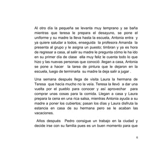 Al otro día la pequeña se levanta muy temprano y se baña
mientras que teresa le prepara el desayuno, se pone el
uniforme y su madre la lleva hasta la escuela, Antonia entra y
ya quiere saludar a todos, enseguida la profesora Amanda la
presenta al grupo y le asigna un puesto; timbran y ya es hora
de regresar a casa, al salir su madre le pregunta cómo le ha ido
en su primer día de clase ella muy feliz le cuenta todo lo que
hizo y las nuevas personas que conoció .llegan a casa, Antonia
se pone a hacer la tarea de pintura que le dejaron en la
escuela, luego de terminarla su madre la deja salir a jugar .
Una semana después llega de visita Laura la hermana de
Teresa que hacía mucho no la veía. Teresa la llevó a dar una
vuelta por el pueblo para conocer y así aprovechar para
comprar unas cosas para la comida. Llegan a casa y Laura
prepara la cena en una rica salsa, mientras Antonia ayuda a su
madre a poner los cubiertos; pasan los días y Laura disfruta la
estancia en casa de su hermana pero se le acaban las
vacaciones.
Años después Pedro consigue un trabajo en la ciudad y
decide irse con su familia pues es un buen momento para que
6
 