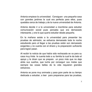 Antonia empiece la universidad. Consiguen una pequeña casa
con grandes jardines la cual era perfecta para ellos, pues
quedaba cerca de trabajo y de la nueva universidad de Antonia.
Antonia decide ir a la universidad a inscribirse para estudiar
comunicación social pues pensaba que era demasiado
interesante, y era lo que quería estudiar desde pequeña.
En la mañana asiste a la universidad para presentar las
pruebas de admisión, se esfuerza demasiado toda la noche
estudiando pero al llegar a las pruebas están son demasiado
exigentes y no cuenta con el dinero y la preparación suficiente
para lograr pasar.
Al recibir la noticia de que había sido rechazada se va para su
casa muy triste le cuenta todo a su familia la cual le da todo el
apoyo y le dicen que se prepare un poco más que no deje
atrás sus sueños, que luche por conseguir sus metas que
siempre las cosas bellas de la vida requieren grandes
esfuerzos.
Antonia se pone muy animada y pasa gran parte de su tiempo
dedicada a estudiar, a leer para prepararse para las pruebas,
7
 