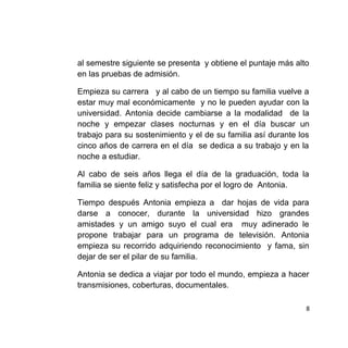 al semestre siguiente se presenta y obtiene el puntaje más alto
en las pruebas de admisión.
Empieza su carrera y al cabo de un tiempo su familia vuelve a
estar muy mal económicamente y no le pueden ayudar con la
universidad. Antonia decide cambiarse a la modalidad de la
noche y empezar clases nocturnas y en el día buscar un
trabajo para su sostenimiento y el de su familia así durante los
cinco años de carrera en el día se dedica a su trabajo y en la
noche a estudiar.
Al cabo de seis años llega el día de la graduación, toda la
familia se siente feliz y satisfecha por el logro de Antonia.
Tiempo después Antonia empieza a dar hojas de vida para
darse a conocer, durante la universidad hizo grandes
amistades y un amigo suyo el cual era muy adinerado le
propone trabajar para un programa de televisión. Antonia
empieza su recorrido adquiriendo reconocimiento y fama, sin
dejar de ser el pilar de su familia.
Antonia se dedica a viajar por todo el mundo, empieza a hacer
transmisiones, coberturas, documentales.
8
 