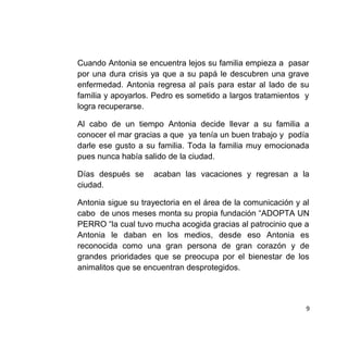 Cuando Antonia se encuentra lejos su familia empieza a pasar
por una dura crisis ya que a su papá le descubren una grave
enfermedad. Antonia regresa al país para estar al lado de su
familia y apoyarlos. Pedro es sometido a largos tratamientos y
logra recuperarse.
Al cabo de un tiempo Antonia decide llevar a su familia a
conocer el mar gracias a que ya tenía un buen trabajo y podía
darle ese gusto a su familia. Toda la familia muy emocionada
pues nunca había salido de la ciudad.
Días después se acaban las vacaciones y regresan a la
ciudad.
Antonia sigue su trayectoria en el área de la comunicación y al
cabo de unos meses monta su propia fundación “ADOPTA UN
PERRO “la cual tuvo mucha acogida gracias al patrocinio que a
Antonia le daban en los medios, desde eso Antonia es
reconocida como una gran persona de gran corazón y de
grandes prioridades que se preocupa por el bienestar de los
animalitos que se encuentran desprotegidos.
9
 