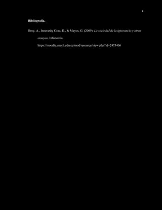 4
Bibliografía.
Brey, A., Innerarity Grau, D., & Mayos, G. (2009). La sociedad de la ignorancio y otros
ensayos. Infonomia.
https://moodle.unach.edu.ec/mod/resource/view.php?id=2473406
 