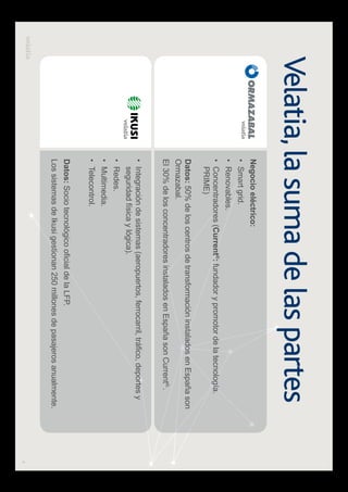 4
Velatia,la suma de las partes
Negocio eléctrico:
Smart grid.
Renovables.
Concentradores (Current®
: fundador y promotor de la tecnología.
PRIME)
seguridad física y lógica).
Redes.
Multimedia.
Telecontrol.
Datos: 50% de los centros de transformación instalados en España son
Ormazabal.
El 30% de los concentradores instalados en España son Current®.
.
Datos:
Los sistemas de Ikusi gestionan 250 millones de pasajeros anualmente.
 