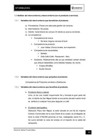 Docente:Rafael TrucíosMaza
STARBUCKS
10
1.5 Análisis del micro-entorno y macro-entorno (en el producto o servicio)
1.5.1 Variables del micro-entorno que benefician al producto.
a) Proveedores: Posee una adecuada gestión de compras.
b) Intermediarios: No posee.
c) Cliente: Canal directo de compra. El cliente se acerca a la tienda.
d) La competencia:
 Competencia de marca:
 No tiene ninguna cercana al local
 Competencia de producto:
 Juan Valdez (Pocos locales, aun expansión.
 Competencia de necesidades:
 Barletto
 Sofa Café (Café - Restaurant – Bar)
 Sustitutos: Relativamente alta ya que alrededor existen tiendas
que ofrecen bebestibles como bebidas heladas, té y leche.
 Crepes &Waffles
 Dunkin Donuts
1.5.2 Variables del micro-entorno que perjudica al producto.
Competencia de Productos similares a Starkbucks
1.5.3 Variables del macro-entorno que beneficia al producto.
a. El entorno físico o natural:
Lima, al ser una ciudad mayormente fría y húmeda la gran parte del
año, el distrito de San Miguel donde se encuentra ubicado nuestro local
es perfecto a cualquier hora para degustar un café.
b. El entorno demográfico:
Starbucks Plaza San Miguel, al estar ubicado en uno de los mejores
Centros Comerciales de la zona Oeste de la ciudad, es privilegiado de
tener la visita 2’700,000 personas al mes, catalogadas sector B y C.
Se suma también la visita de turistas en el trayecto de la salida del
aeropuerto.
 