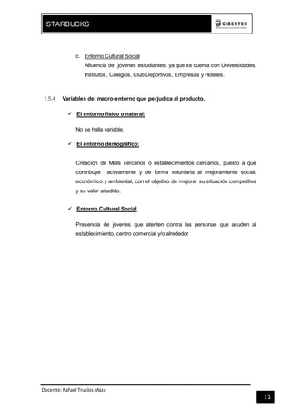 Docente:Rafael TrucíosMaza
STARBUCKS
11
c. Entorno Cultural Social
Afluencia de jóvenes estudiantes, ya que se cuenta con Universidades,
Institutos, Colegios, Club Deportivos, Empresas y Hoteles.
1.5.4 Variables del macro-entorno que perjudica al producto.
 El entorno físico o natural:
No se halla variable.
 El entorno demográfico:
Creación de Malls cercanos o establecimientos cercanos, puesto a que
contribuye activamente y de forma voluntaria al mejoramiento social,
económico y ambiental, con el objetivo de mejorar su situación competitiva
y su valor añadido.
 Entorno Cultural Social
Presencia de jóvenes que atenten contra las personas que acuden al
establecimiento, centro comercial y/o alrededor
 