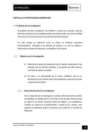 Docente:Rafael TrucíosMaza
STARBUCKS
12
CAPÍTULO 2: ESTRATEGIAS DE MARKETING
2.1 Problema de la investigación
El problema de esta investigación, fue identificar a través de un estudio, el tipo de
personas que hacen uso de establecimientos de venta de cafés, así como la calidad
de servicio a la hora de consumir los productos de dicha empresa.
En este estudio se determinó como el cliente se mantiene conectado
emocionalmente influyendo en la decisión de compra, a su vez se analizó si
finalmente los clientes de Starbucks se identifican con la marca.
2.1.1 Objetivos de la investigación
a) Determinar el grado de satisfacción de los clientes, basándose en las
actitudes que los clientes presentan, y los gustos que ellos tienen al
momento de realizar su pedido.
b) En base a la personalidad de la marca, identificar cual es la
percepción que los clientes tienen hacia Starbucks, sobre sus servicios
y productos que ofrecen.
2.1.2 Desarrollo del plan de investigación
Para el desarrollo de la Investigación, se obtuvo información de los clientes
encuestados, en edades entre 15 y 45 años o más de edad. Esta encuesta
se aplicó en el Centro Comercial Plaza San Miguel y sus alrededores.
También se observó el comportamiento y actitud de los clientes, para
explorar los diferentes grupos de personas que conforma el mercado de
Starbucks.
 