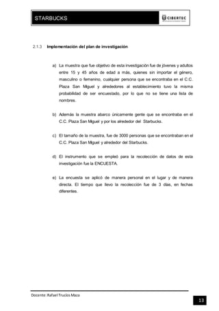 Docente:Rafael TrucíosMaza
STARBUCKS
13
2.1.3 Implementación del plan de investigación
a) La muestra que fue objetivo de esta investigación fue de jóvenes y adultos
entre 15 y 45 años de edad a más, quienes sin importar el género,
masculino o femenino, cualquier persona que se encontraba en el C.C.
Plaza San Miguel y alrededores al establecimiento tuvo la misma
probabilidad de ser encuestado, por lo que no se tiene una lista de
nombres.
b) Además la muestra abarco únicamente gente que se encontraba en el
C.C. Plaza San Miguel y por los alrededor del Starbucks.
c) El tamaño de la muestra, fue de 3000 personas que se encontraban en el
C.C. Plaza San Miguel y alrededor del Starbucks.
d) El instrumento que se empleó para la recolección de datos de esta
investigación fue la ENCUESTA.
e) La encuesta se aplicó de manera personal en el lugar y de manera
directa. El tiempo que llevo la recolección fue de 3 días, en fechas
diferentes.
 