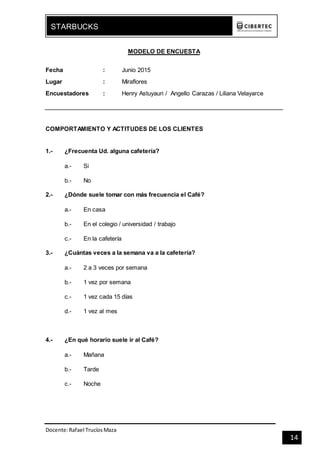 Docente:Rafael TrucíosMaza
STARBUCKS
14
MODELO DE ENCUESTA
Fecha : Junio 2015
Lugar : Miraflores
Encuestadores : Henry Astuyauri / Angello Carazas / Liliana Velayarce
COMPORTAMIENTO Y ACTITUDES DE LOS CLIENTES
1.- ¿Frecuenta Ud. alguna cafetería?
a.- Si
b.- No
2.- ¿Dónde suele tomar con más frecuencia el Café?
a.- En casa
b.- En el colegio / universidad / trabajo
c.- En la cafetería
3.- ¿Cuántas veces a la semana va a la cafetería?
a.- 2 a 3 veces por semana
b.- 1 vez por semana
c.- 1 vez cada 15 días
d.- 1 vez al mes
4.- ¿En qué horario suele ir al Café?
a.- Mañana
b.- Tarde
c.- Noche
 