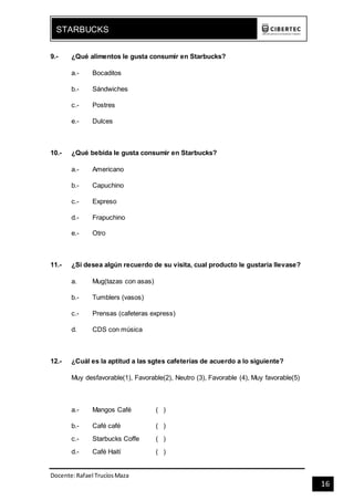Docente:Rafael TrucíosMaza
STARBUCKS
16
9.- ¿Qué alimentos le gusta consumir en Starbucks?
a.- Bocaditos
b.- Sándwiches
c.- Postres
e.- Dulces
10.- ¿Qué bebida le gusta consumir en Starbucks?
a.- Americano
b.- Capuchino
c.- Expreso
d.- Frapuchino
e.- Otro
11.- ¿Si desea algún recuerdo de su visita, cual producto le gustaría llevase?
a. Mug(tazas con asas)
b.- Tumblers (vasos)
c.- Prensas (cafeteras express)
d. CDS con música
12.- ¿Cuál es la aptitud a las sgtes cafeterías de acuerdo a lo siguiente?
Muy desfavorable(1), Favorable(2), Neutro (3), Favorable (4), Muy favorable(5)
a.- Mangos Café ( )
b.- Café café ( )
c.- Starbucks Coffe ( )
d.- Café Haití ( )
 