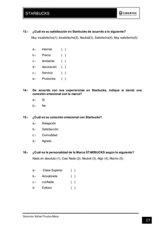 Docente:Rafael TrucíosMaza
STARBUCKS
17
13.- ¿Cuál es su satisfacción en Starbucks de acuerdo a lo siguiente?
Muy insatisfecho(1), Insatisfecho(2), Neutral(3), Satisfecho(4), Muy satisfecho(5)
a.- Internet ( )
b.- Precio ( )
c.- Ambiente ( )
d.- decoración ( )
c.- Servicio ( )
e.- Productos ( )
14.- De acuerdo con sus experiencias en Starbucks, indique si siente una
conexión emocional con la marca?
a.- Si
b.- No
15.- ¿Cuál es su conexión emocional con Starbucks?
a.- Relajación
b.- Satisfacción
c.- Comodidad
d.- Agrado
16.- ¿Cuál es la personalidad de la Marca STARBUCKS según lo siguiente?
Nada en absoluto (1), Casi Nada (2), Neutral (3), Algo (4), Mucho (5)
a.- Clase Superior ( )
b.- Actualizada ( )
c.- confiable ( )
d. Exitoso ( )
 