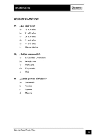 Docente:Rafael TrucíosMaza
STARBUCKS
18
SEGMENTO DEL MERCADO
17.- ¿Qué edad tiene?
a.- 15 a 20 años
b.- 21 a 25 años
c.- 26 a 30 años
d.- 31 a 40 años
e.- 41 a 45 años
f.- Más de 45 años
18.- ¿Cuál es su ocupación?
a.- Estudiante o Universitario
b.- Ama de casa
c.- Profesional
d.- Empresario
e. Otro
19. ¿Cuál es grado de Instrucción?
a.- Secundaria
b. Técnica
c. Superior
d. Maestría
 