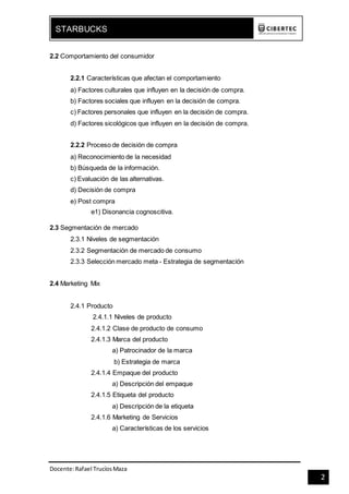 Docente:Rafael TrucíosMaza
STARBUCKS
2
2.2 Comportamiento del consumidor
2.2.1 Características que afectan el comportamiento
a) Factores culturales que influyen en la decisión de compra.
b) Factores sociales que influyen en la decisión de compra.
c) Factores personales que influyen en la decisión de compra.
d) Factores sicológicos que influyen en la decisión de compra.
2.2.2 Proceso de decisión de compra
a) Reconocimiento de la necesidad
b) Búsqueda de la información.
c) Evaluación de las alternativas.
d) Decisión de compra
e) Post compra
e1) Disonancia cognoscitiva.
2.3 Segmentación de mercado
2.3.1 Niveles de segmentación
2.3.2 Segmentación de mercado de consumo
2.3.3 Selección mercado meta - Estrategia de segmentación
2.4 Marketing Mix
2.4.1 Producto
2.4.1.1 Niveles de producto
2.4.1.2 Clase de producto de consumo
2.4.1.3 Marca del producto
a) Patrocinador de la marca
b) Estrategia de marca
2.4.1.4 Empaque del producto
a) Descripción del empaque
2.4.1.5 Etiqueta del producto
a) Descripción de la etiqueta
2.4.1.6 Marketing de Servicios
a) Características de los servicios
 