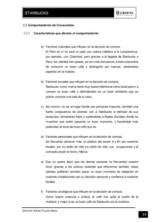 Docente:Rafael TrucíosMaza
STARBUCKS
24
2.2 Comportamiento del Consumidor
2.2.1 Características que afectan el comportamiento
a) Factores culturales que influyen en la decisión de compra.
El Perú en si no será un país con cultura cafetera si lo comparamos,
por ejemplo, con Colombia, pero gracias a la llegada de Starbucks a
Perú, los clientes han optado, ya con más frecuencia, a esta costumbre
de consumir un buen café y distinguirlo por marcas, volviéndose
expertos en la materia.
b) Factores sociales que influyen en la decisión de compra.
Starbucks como marca tiene muy buena referencia como local para ir a
compra un buen café y disfrutándolo en un buen ambiente que se
podría comprar a la sala de tu casa.
c) Así mismo, no es un lugar donde van personas mayores, también una
fuerte congruencia de jóvenes van a Starbucks a disfrutar de sus
productos, tomándose fotos y subiéndolas a Redes Sociales donde se
muestran que están pasando un buen momento, y haciéndole más
publicidad al local del buen sitio que es.
d) Factores personales que influyen en la decisión de compra.
Se frecuenta observar más un público del sector A y B+ por nuestros
locales, por su estilo de vida y/o estilo de vida, sus ocupaciones y el
concepto propio al local y Marca.
e) Eso no quiere decir que los demás sectores no frecuenten nuestro
local, gracias a los precios estándar que ofrecemos también, estos
clientes prefieren también pasar un buen momento de relajación en
nuestras instalaciones por su decisión personal y confianza a nuestros
locales.
f) Factores sicológicos que influyen en la decisión de compra.
Como buena creencia y actitud, el café nos quita el sueño de la
mañana, y mejor si es un buen café de Starbucks por la mañana.
 