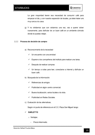 Docente:Rafael TrucíosMaza
STARBUCKS
25
La gran mayoridad tienen esa necesidad de consumir café para
empezar el día, y con nuestra expansión de locales, ya debe haber uno
muy cerca a tu casa.
g) Y no olvidarnos que con visitarnos una vez, vas a querer volver
nuevamente, para disfrutar de un buen café en un ambiente cómodo
donde te puedas relajar.
2.2.2 Proceso de decisión de compra
a) Reconocimiento de la necesidad
 Un encuentro con una amistad
 Esperar a los compañeros del instituto para realizar una tarea.
 Después de realizar compras
 Un tiempo a solas para leer, conectarse a internet y disfrutar un
buen café.
b) Búsqueda de la información.
 Referencias de amigos
 Publicidad en algún centro comercial.
 Buena localización, varios locales a la vista.
 Publicidad en Redes Sociales
c) Evaluación de las alternativas.
Según mi punto de referencia en el C.C. Plaza San Miguel tengo:
 BARLETTO
o Ventajas:
- Precio Intermedio
 