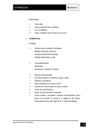 Docente:Rafael TrucíosMaza
STARBUCKS
28
o Desventajas:
 Precio Alto.
 Típicas bebidas frias y calientes
 Es una Gelatería.
 Típico mobiliario para sentarse a consumir.
 STARBUCKS
o Ventajas:
 Amplia carta en bebidas y alimentos
 Bebidas a base de expresso
 Frappuccino blended beverage
 Bebidas alternativas al café
 Acompañamientos
 Novedades
 Sandwiches, Postres y Pastries
 Atención personalizada
 Cómodo mobiliario de sillones, mesas y sillas
 Revistas y Periódicos.
 Grato ambiente con música y Wi-Fi
 Cuenta con varios locales en toda la ciudad.
 Venta de merchandising
 Venta de café nacional e importado.
 Precio variado y accesible a bolsillos de estudiantes, como
precio de acuerdo al producto y exigencia del cliente.
Externamente fuera del rango del C.C. Plaza San Miguel.
 