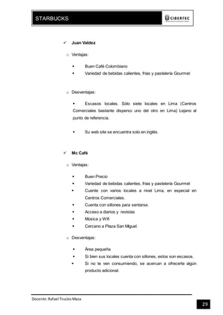 Docente:Rafael TrucíosMaza
STARBUCKS
29
 Juan Valdez
o Ventajas:
 Buen Café Colombiano
 Variedad de bebidas calientes, frías y pastelería Gourmet
o Desventajas:
 Escasos locales. Sólo siete locales en Lima (Centros
Comerciales bastante disperso uno del otro en Lima) Lejano al
punto de referencia.
 Su web site se encuentra solo en inglés.
 Mc Café
o Ventajas:
 Buen Precio
 Variedad de bebidas calientes, frías y pastelería Gourmet
 Cuente con varios locales a nivel Lima, en especial en
Centros Comerciales.
 Cuenta con sillones para sentarse.
 Acceso a diarios y revistas
 Música y Wifi
 Cercano a Plaza San Miguel.
o Desventajas:
 Área pequeña
 Si bien sus locales cuenta con sillones, estos son escasos.
 Si no te ven consumiendo, se acercan a ofrecerte algún
producto adicional.
 