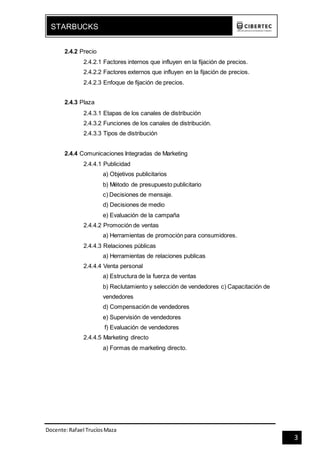 Docente:Rafael TrucíosMaza
STARBUCKS
3
2.4.2 Precio
2.4.2.1 Factores internos que influyen en la fijación de precios.
2.4.2.2 Factores externos que influyen en la fijación de precios.
2.4.2.3 Enfoque de fijación de precios.
2.4.3 Plaza
2.4.3.1 Etapas de los canales de distribución
2.4.3.2 Funciones de los canales de distribución.
2.4.3.3 Tipos de distribución
2.4.4 Comunicaciones Integradas de Marketing
2.4.4.1 Publicidad
a) Objetivos publicitarios
b) Método de presupuesto publicitario
c) Decisiones de mensaje.
d) Decisiones de medio
e) Evaluación de la campaña
2.4.4.2 Promoción de ventas
a) Herramientas de promoción para consumidores.
2.4.4.3 Relaciones públicas
a) Herramientas de relaciones publicas
2.4.4.4 Venta personal
a) Estructura de la fuerza de ventas
b) Reclutamiento y selección de vendedores c) Capacitación de
vendedores
d) Compensación de vendedores
e) Supervisión de vendedores
f) Evaluación de vendedores
2.4.4.5 Marketing directo
a) Formas de marketing directo.
 
