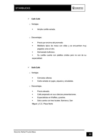 Docente:Rafael TrucíosMaza
STARBUCKS
30
 Café Café
o Ventajas:
 Amplia cartilla variada.
o Desventajas:
 Precio por encima del promedio
 Mobiliario típico de mesa con sillas y se encuentran muy
pegados unos al otro.
 Demasiado bullicioso.
 Su cartilla cuenta con platillos criollos pero no son de su
especialidad.
 Sofá Café
o Ventajas
 Cómodos sillones
 Carta variada en jugos, piqueos y ensaladas.
o Desventajas.
 Precio elevado.
 Café preparado en sus clásicas presentaciones.
 Especialistas en Waffles y postres.
 Solo cuenta con tres locales: Barranco, San
Miguel y C.C. Plaza Norte
 