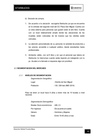 Docente:Rafael TrucíosMaza
STARBUCKS
31
d) Decisión de compra.
1. De acuerdo a la ubicación escogería Starbucks ya que se encuentra
en la entrada del segundo nivel del CC Plaza San Miguel. Cuenta con
un área externa para personas que gusten estar al aire libre. Cuenta
con un local relativamente amplio donde las ubicaciones de los
muebles están colocadas de tal manera que los clientes están
cómodos.
2. La atención personalizada de su personal, la variedad de productos y
los precios accesible a cualquier público, desde estudiantes hasta
profesionales
3. Ambiente cálido, con wi-fi libre y sin que el personal que labora en
Starbucks te interrumpa cuando estás leyendo y/o trabajando con tu
pc. Acuden a tu llamado si requieres algo con prontitud.
2.3 SEGMENTACION DEL MERCADO
2.3.1 NIVELES DE SEGMENTACION
Segmentación Geográfica
Lugar : Distrito de San Miguel
Población : 135, 336 hab (INEI 2014)
Paso de tener un local hace 8 años a tener más de 10 locales a nivel
nacional.
Segmentación Demográfica
Niveles Socio económicos : A/B, C+
Por ingresos : De acuerdo al sueldo
Género : Hombres y Mujeres
Edad : Entre 15-45 años a mas
 