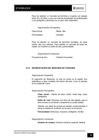 Docente:Rafael TrucíosMaza
STARBUCKS
32
Paso de atender un mercado de hombres y mujeres con edades
entre 22 y 45 años, a uno con nivel de escolaridad, de profesionales
y con posgrado y personas con un gran valor adquisitivo.
Segmentación Psicografica
Clase Social : Media- Alta
Personalidad : Sociable
Paso de atender un mercado de personas sociables, de clase
media- alta muy exitosos. Para atender un mercado de todas las
clases, sin importar su estilo de vida y personalidad.
Segmentación Conductual
Frecuencia de Uso : Clientes Frecuentes
2.3.2 SEGMENTACION DEL MERCADO DE CONSUMO
Segmentación Geográfica
El segmento de Starbucks, no solo se centra en la capital, sino
extenderse a otras ciudades del interior del país, como el ubicado
en la ciudad del cusco.
Segmentación Psicografica
Clase social : Cliente de clase media, medio bajo, clase
trabajadora
Estilo de vida: Personas con ritmo de vida agitado, que no
tiene acceso a una tienda o prepararse su propia bebida.
Clientes con ideas de compra en tiendas, acostumbradas a
tomar su bebida en la oficina, en la casa, en el camino.
Personalidad: Ambiciosa, impulsiva, inteligente, familiar
Segmentación Conductual
Ocasión de compra: Ocasión ordinaria, especial, habitual
 