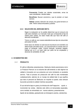 Docente:Rafael TrucíosMaza
STARBUCKS
33
Frecuencia: Pueden ser clientes ocasionales, amas de
casa, estudiantes, clientes leales.
Beneficios: Buscan economía y que le presten un buen
servicio.
Actitud: poseen intención de compra, les gusta tomarse un
café. Tienen actitud entusiasta y positiva
2.3.3 SELECCIÓN DEL MERCADO META
Según la evaluación se ha podido determinar que el consumo de
café está orientado a un mercado meta que corresponde al tipo de
cliente joven urbano, de clase media alta que hace del café un
elemento socializador.
Tomar un café es una manera extendida de ese tipo de consumidor
para pasar la tarde.
Estos tipos de clientes no solo buscan el producto sino también una
determinada atmosfera local, y es precisamente en donde entra en
juego el ambiente: sofás, música tranquila, ambiente relajado,
internet por wi fi, un buen trato por parte de los empleados y
decenas de variedades de café.
2.4 El MARKETING MIX
2.4.1 PRODUCTO
El café en diferentes presentaciones. Starbucks intento posicionarse como
un Producto Premium en la industria del café teniendo un alto régimen de
calidad e innovando con sus productos así como brindando un excelente
servicio. Todo el proceso de producción del café ha sido monitoreado
cuidadosamente, además de un manejo de calidad total, lo que significa
que todo el personal de Starbucks sin importar el puesto, esta siempre
buscando aumentar la calidad mientras sea posible.
El uso de leche baja en grasa y la introducción del Frappucino ayudo a
incrementar las ventas. .Además este último en temporadas especiales,
como navidad, es reinventado con nuevos sabores y presentaciones.
Aparte de las bebidas, gradualmente se introdujeron postres, sándwiches.
 
