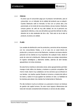 Docente:Rafael TrucíosMaza
STARBUCKS
36
2.4.2 PRECIO
El precio que el consumidor paga por el producto normalmente, para el
consumidor, es un indicador de la calidad del producto que va adquirir.
Cuando Starbucks salió al mercado, lo hizo con un precio alto y fue
posicionado, en la mente de los consumidores, de esa manera. Starbucks
compra granos de café de muy alta calidad, les da al personal una
capacitación efectiva y crea una atmosfera que permite disfrutar el café y
distrarte de la vida acelerada del día a día. Todo esto le da el valor al
producto, el precio y la calidad.
2.4.3 PLAZA
Los canales de distribución unen los productos y servicios de las empresas
con los consumidores finales, y en el caso de un canal directo de
producción y consumo como el de Starbucks, mantener una buena relación
personal con los clientes es muy importante. De cualquier modo, desde el
punto de vista de la distribución, Starbucks tiene una ventaja colocándose
en lugares estratégicos y altamente visibles, además de abrir tiendas
agrupándose con otras empresas.
De esta forma mientras la demanda crecía, estos agrupamientos permitían
manejar el alto tráfico de clientes y mantener su posición competitiva. Del
mismo modo, fueron muy cuidadosos con los servicios que se ofrecían en
sus tiendas. Los dueños querían Revelar el romance y misterio del café en
los bares y sabía el rol que jugaban los baristas en esto. La habilidad de
los baristas para atraer a los clientes fue fundamental en Starbucks.
Por ello invirtieron mucho en entrenar a su personal e innovar con tácticas
de gestión del capital humano. De este modo lograron diferenciarse del
resto del mercado constantemente brindando un servicio de alta calidad.
 
