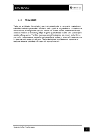Docente:Rafael TrucíosMaza
STARBUCKS
37
2.4.4 PROMOCION
Todas las actividades de marketing que busquen estimular la compra del producto son
consideradas como promoción. Starbucks solía organizar un gran evento comunitario el
mismo día de la inauguración de cada uno de sus nuevos locales. Diseñaban afiches
artísticos relativos a la ciudad y al tipo de gente que habitaba en ella, y los usaban para
regalar polos y gorras. También buscaban socios locales que les ayuden a difundir su
marca. Lo curioso es que no usaban propagandas y usaban lo recaudado para comprar
locales con posiciones estratégicas. Starbucks trato de establecer una supremacía
nacional antes de que algún otro competir entre al mercado.
 