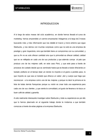 Docente:Rafael TrucíosMaza
STARBUCKS
5
INTRODUCCION
A lo largo de estos meses del ciclo académico, en donde hemos llevado el curso de
marketing hemos emprendido un camino empresarial. Indagamos a lo largo de 2 meses
buscando más y más información que nos detalle el macro y micro entorno que sigue
Starbucks, y nos damos con muchas sorpresas como que no solo es una empresa de
prestigio y gran trayectoria, sino que también tiene un compromiso con su comunidad, y
que su fin no es solo ofrecer cantidad sino que lo primordial es ofrecer calidad; calidad
que se ve reflejada en cada uno de sus productos y que además compa al país que
produce uno de los mejores café, en este caso Perú, y que este pasa a través de
procesos de cuidado desde que es sembrado hasta que es llevado a tostar ofreciendo un
tostado prefecto en el tiempo ideal ,en donde no importa si el grano a perdido peso, lo
que importa es que sea un tostado que ofrezca un sabor ,olor y cuerpo que haga que
reconozcan a la empresa como una de las mejores y porque no decir la primera en la
lista de todas demás franquicias porque su visión es crear toda una experiencia para
cada uno de sus clientes ,y que sienta la comodidad y el gusto de llevarse a la boca un
buen café de calidad y garantía.
A sido realmente interesante investigar sobre Starbucks y toda su experiencia es por ello
que lo hemos plasmado en el siguiente trabajo donde te invitamos a que también
conozcas a través de estas páginas a la empresa Starbucks.
 