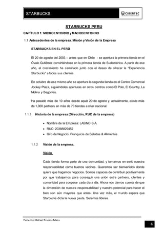 Docente:Rafael TrucíosMaza
STARBUCKS
6
STARBUCKS PERU
CAPÍTULO 1: MICROENTORNO yMACROENTORNO
1.1 Antecedentes de la empresa. Misión y Visión de la Empresa
STARBUCKS EN EL PERÚ
El 20 de agosto del 2003 – antes que en Chile - se apertura la primera tienda en el
Óvalo Gutiérrez convirtiéndose en la primera tienda de Sudamérica. A partir de ese
año, el crecimiento ha caminado junto con el deseo de ofrecer la “Experiencia
Starbucks” a todos sus clientes.
En octubre de ese mismo año se apertura la segunda tienda en el Centro Comercial
Jockey Plaza, siguiéndoles aperturas en otros centros como El Polo, El Country, La
Molina y Begonias.
Ha pasado más de 10 años desde aquél 20 de agosto y, actualmente, existe más
de 1,000 partners en más de 70 tiendas a nivel nacional.
1.1.1 Historia de la empresa (Dirección, RUC de la empresa)
 Nombre de la Empresa: LASINO S.A.
 RUC: 20388829452
 Giro de Negocio: Franquicia de Bebidas & Alimentos.
1.1.2 Visión de la empresa.
Visión
Cada tienda forma parte de una comunidad, y tomamos en serio nuestra
responsabilidad como buenos vecinos. Queremos ser bienvenidos donde
quiera que hagamos negocios. Somos capaces de contribuir positivamente
por que trabajamos para conseguir una unión entre partners, clientes y
comunidad para cooperar cada día a día. Ahora nos damos cuenta de que
la dimensión de nuestra responsabilidad y nuestro potencial para hacer el
bien son aún mayores que antes. Una vez más, el mundo espera que
Starbucks dicte la nueva pauta. Seremos líderes.
 
