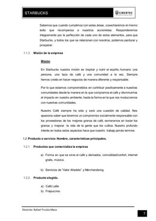 Docente:Rafael TrucíosMaza
STARBUCKS
7
Sabemos que cuando cumplimos con estas áreas, cosecharemos el mismo
éxito que recompensa a nuestros accionistas. Responderemos
íntegramente por la perfección de cada uno de estos elementos, para que
Starbucks, y todos los que se relacionan con nosotros, podamos perdurar y
prosperar.
1.1.3 Misión de la empresa
Misión
En Starbucks nuestra misión es inspirar y nutrir el espíritu humano: una
persona, una taza de café y una comunidad a la vez. Siempre
hemos creído en hacer negocios de manera diferente y responsable.
Por lo que estamos comprometidos en contribuir positivamente a nuestras
comunidades desde la manera en la que compramos el café y disminuimos
el impacto en nuestro ambiente, hasta la forma en la que nos involucramos
con nuestras comunidades.
Nuestro Café siempre ha sido y será una cuestión de calidad. Nos
apasiona saber que tenemos un compromiso socialmente responsable con
los proveedores de los mejores granos de café, esmerarnos en tostar los
granos y mejorar la vida de la gente que los cultiva. Nuestro profundo
interés en todos estos aspectos hace que nuestro trabajo jamás termine.
1.2 Producto o servicio: Nombre, características principales.
1.2.1 Productos que comercializa la empresa
a) Forma en que se sirve el café y derivados, comodidad/confort, internet
gratis, música.
b) Servicios de “Valor Añadido” y Merchandising.
1.2.2 Producto elegido.
a) Café Latte
b) Frapuccino
 