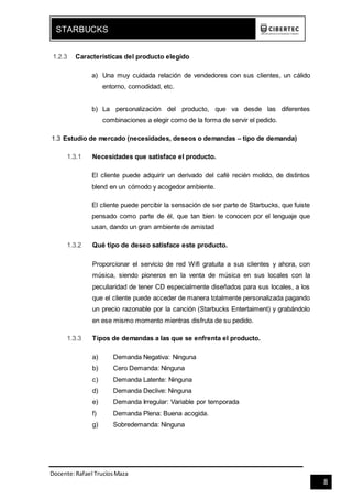 Docente:Rafael TrucíosMaza
STARBUCKS
8
1.2.3 Características del producto elegido
a) Una muy cuidada relación de vendedores con sus clientes, un cálido
entorno, comodidad, etc.
b) La personalización del producto, que va desde las diferentes
combinaciones a elegir como de la forma de servir el pedido.
1.3 Estudio de mercado (necesidades, deseos o demandas – tipo de demanda)
1.3.1 Necesidades que satisface el producto.
El cliente puede adquirir un derivado del café recién molido, de distintos
blend en un cómodo y acogedor ambiente.
El cliente puede percibir la sensación de ser parte de Starbucks, que fuiste
pensado como parte de él, que tan bien te conocen por el lenguaje que
usan, dando un gran ambiente de amistad
1.3.2 Qué tipo de deseo satisface este producto.
Proporcionar el servicio de red Wifi gratuita a sus clientes y ahora, con
música, siendo pioneros en la venta de música en sus locales con la
peculiaridad de tener CD especialmente diseñados para sus locales, a los
que el cliente puede acceder de manera totalmente personalizada pagando
un precio razonable por la canción (Starbucks Entertaiment) y grabándolo
en ese mismo momento mientras disfruta de su pedido.
1.3.3 Tipos de demandas a las que se enfrenta el producto.
a) Demanda Negativa: Ninguna
b) Cero Demanda: Ninguna
c) Demanda Latente: Ninguna
d) Demanda Declive: Ninguna
e) Demanda Irregular: Variable por temporada
f) Demanda Plena: Buena acogida.
g) Sobredemanda: Ninguna
 