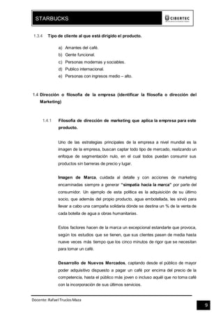 Docente:Rafael TrucíosMaza
STARBUCKS
9
1.3.4 Tipo de cliente al que está dirigido el producto.
a) Amantes del café.
b) Gente funcional.
c) Personas modernas y sociables.
d) Publico internacional.
e) Personas con ingresos medio – alto.
1.4 Dirección o filosofía de la empresa (identificar la filosofía o dirección del
Marketing)
1.4.1 Filosofía de dirección de marketing que aplica la empresa para este
producto.
Uno de las estrategias principales de la empresa a nivel mundial es la
imagen de la empresa, buscan captar todo tipo de mercado, realizando un
enfoque de segmentación nulo, en el cual todos puedan consumir sus
productos sin barreras de precio y lugar.
Imagen de Marca, cuidada al detalle y con acciones de marketing
encaminadas siempre a generar “simpatía hacia la marca” por parte del
consumidor. Un ejemplo de esta política es la adquisición de su último
socio, que además del propio producto, agua embotellada, les sirvió para
llevar a cabo una campaña solidaria dónde se destina un % de la venta de
cada botella de agua a obras humanitarias.
Estos factores hacen de la marca un excepcional estandarte que provoca,
según los estudios que se tienen, que sus clientes pasen de media hasta
nueve veces más tiempo que los cinco minutos de rigor que se necesitan
para tomar un café.
Desarrollo de Nuevos Mercados, captando desde el público de mayor
poder adquisitivo dispuesto a pagar un café por encima del precio de la
competencia, hasta el público más joven o incluso aquél que no toma café
con la incorporación de sus últimos servicios.
 