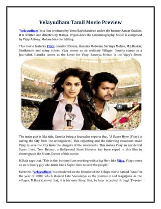 Velayudham Tamil Movie Preview<br />“HYPERLINK quot;
http://www.filmics.com/Tamil-Movie-Previews-in-English/velayudham-film-preview.htmlquot;
Velayudham” is a film produced by Venu Ravichandran under the banner Aascar Studios. It is written and directed by M.Raja. Priyan does the Cinematography. Music is composed by Vijay Antony. Mohan does the Editing.<br />This movie features Vijay, Genelia D’Souza, Hansika Motwani, Saranya Mohan, M.S.Baskar, Santhanam and many others. Vijay comes as an ordinary Villager. Genelia comes as a Journalist. Hansika comes as the Lover for Vijay. Saranya Mohan is the Vijay’s Sister. <br />The main plot is like this, Genelia being a Journalist reports that, “A Super Hero (Vijay) is saving the City from the wrongdoers”. This reporting and the following situations make Vijay to save the City from the dangers of the miscreants. This makes Vijay an Accidental Super Hero. Tom Delmar, a Hollywood Stunt Director has been roped in this film to choreograph the Stunts Scenes of this movie.<br />M.Raja says that, “This is the 1st time I am working with a big Hero like Vijay. Vijay comes as an ordinary guy who turns like a Super Hero to save the people”.<br />Even this “Velayudham” is considered as the Remake of the Telugu movie named “Azad” in the year of 2000, which starred Late Soundarya as the Journalist and Nagarjuna as the villager. M.Raja claimed that, it is his own Story. But, he later accepted through Tweeter that “Velayudham” is just an inspiration from the movie “Azad” and the Screenplay of “Velayudham” is totally new.<br />Read More: http://www.filmics.com/<br />