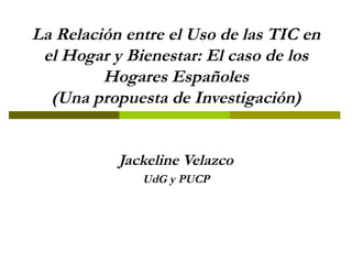 La Relación entre el Uso de las TIC en el Hogar y Bienestar: El caso de los Hogares Españoles (Una propuesta de Investigación) Jackeline Velazco UdG y PUCP 