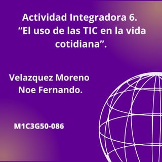 Velazquez Moreno
Noe Fernando.
M1C3G50-086
Actividad Integradora 6.
“El uso de las TIC en la vida
cotidiana”.
 