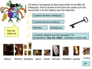Ya hemos conseguido la llave para entrar en el taller de Velázquez. Echa cuentas de los tipos de cuadro que has reconocido y de los objetos que has obtenido: Cuadros de tema mitológico  Cuadros de tema histórico ¿Cuántos objetos que has recogido? Te ayudaremos.  Haz clic  AQU Í  , cuéntalos y toma nota. Rueca Almirez amuletos perro pañuelo medallón La llave Retratos Bodegones Libros guante Haz clic cada vez 