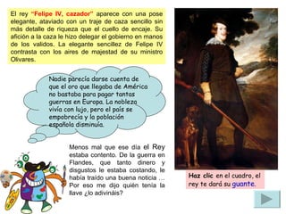 Menos mal que ese día  el Rey  estaba contento. De la guerra en Flandes, que tanto dinero y disgustos le estaba costando, le había traído una buena noticia … Por eso me dijo quién tenía la llave ¿lo adivináis? El rey  “Felipe IV, cazador”  aparece con una pose elegante, ataviado con un traje de caza sencillo sin más detalle de riqueza que el cuello de encaje. Su afición a la caza le hizo delegar el gobierno en manos de los validos. La elegante sencillez de Felipe IV contrasta con los aires de majestad de su ministro Olivares.  Nadie parecía darse cuenta de que el oro que llegaba de América no bastaba para pagar tantas guerras en Europa. La nobleza vivía con lujo, pero el país se empobrecía y la población española disminuía. Haz clic   en el cuadro, el rey te dará su  guante . 