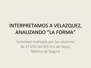 INTERPRETAMOS A VELAZQUEZ,
  ANALIZANDO “LA FORMA”
 Actividad realizada por los alumnos de
 1º ESO del IES Fco de Goya, Molina de
                 Segura
 