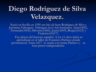 Diego Rodríguez de Silva Velazquez. Nació en Sevilla en 1599 era hijo de Juan Rodríguez de Silva y Jerónima Velázquez. Velázquez tuvo seis hermanos Juan(1601), Fernando(1604), Silvestre(1606), Juana(1609), Roque(1612) y Francisco(1617). Fue pintor del barroco español. A los 11 años inicia su aprendizaje en el taller de Francisco Pacheco donde permanecerá hasta 1617 se casara con Juana Pacheco y se hará pintor independiente.