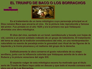 EL TRIUNFO DE BACO O LOS BORRACHOS Es el tratamiento de un tema mitológico cuyo personaje principal es el Dios romano Baco que encarna el vino.  Es la pintura más reproducida y famosa del pintor. Fue pintada en el año 1629 y era la primera vez que Velázquez afrontaba una obra mitológica.  El dios del vino, sentado en un tonel, semidesnudo y tocado con hojas de vid, corona a un joven soldado rodeado de un grupo de bebedores. El tratamiento del tema se aleja de la tradición ennoblecedora del mito, en una reinterpretación naturalista no exenta de paradoja entre la gravedad casi ritual de las figuras de la izquierda y la ironía picaresca y el realismo del grupo de la derecha.  Estilísticamente la obra conserva el gusto naturalista de su etapa sevillana, junto con la influencia colorista que Velázquez asimila de la obra de Rubens y la pintura veneciana del siglo XVI. El aspecto vulgar de esta mitológica escena ha motivado que el título serio de Triunfo de Baco haya caído en desuso y que todo el mundo conozca esta obra con el de Los Borrachos. www. laboutiquedelpowerpoint. com 