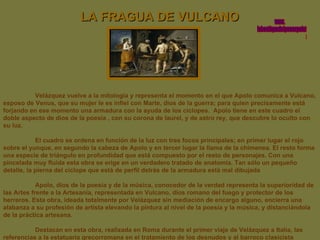 LA FRAGUA DE VULCANO Velázquez vuelve a la mitología y representa el momento en el que Apolo comunica a Vulcano, esposo de Venus, que su mujer le es infiel con Marte, dios de la guerra; para quien precisamente está forjando en ese momento una armadura con la ayuda de los cíclopes.  Apolo tiene en este cuadro el doble aspecto de dios de la poesía , con su corona de laurel, y de astro rey, que descubre lo oculto con su luz.  El cuadro se ordena en función de la luz con tres focos principales; en primer lugar el rojo sobre el yunque, en segundo la cabeza de Apolo y en tercer lugar la llama de la chimenea. El resto forma una especie de triángulo en profundidad que está compuesto por el resto de personajes. Con una pincelada muy fluida esta obra se erige en un verdadero tratado de anatomía. Tan sólo un pequeño detalle, la pierna del cíclope que está de perfil detrás de la armadura está mal dibujada  Apolo, dios de la poesía y de la música, conocedor de la verdad representa la superioridad de las Artes frente a la Artesanía, representada en Vulcano, dios romano del fuego y protector de los herreros. Esta obra, ideada totalmente por Velázquez sin mediación de encargo alguno, encierra una alabanza a su profesión de artista elevando la pintura al nivel de la poesía y la música, y distanciándola de la práctica artesana. Destacan en esta obra, realizada en Roma durante el primer viaje de Velázquez a Italia, las referencias a la estatuaria grecorromana en el tratamiento de los desnudos y al barroco clasicista italiano. www. laboutiquedelpowerpoint. com 