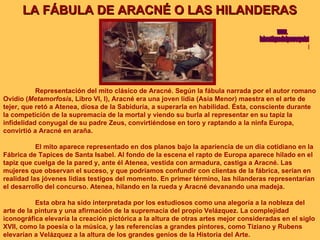 LA FÁBULA DE ARACNÉ O LAS HILANDERAS Representación del mito clásico de Aracné. Según la fábula narrada por el autor romano Ovidio ( Metamorfosis , Libro VI, I), Aracné era una joven lidia (Asia Menor) maestra en el arte de tejer, que retó a Atenea, diosa de la Sabiduría, a superarla en habilidad. Ésta, consciente durante la competición de la supremacía de la mortal y viendo su burla al representar en su tapiz la infidelidad conyugal de su padre Zeus, convirtiéndose en toro y raptando a la ninfa Europa, convirtió a Aracné en araña. El mito aparece representado en dos planos bajo la apariencia de un día cotidiano en la Fábrica de Tapices de Santa Isabel. Al fondo de la escena el rapto de Europa aparece hilado en el tapiz que cuelga de la pared y, ante él Atenea, vestida con armadura, castiga a Aracné. Las mujeres que observan el suceso, y que podríamos confundir con clientas de la fábrica, serían en realidad las jóvenes lidias testigos del momento. En primer término, las hilanderas representarían el desarrollo del concurso. Atenea, hilando en la rueda y Aracné devanando una madeja. Esta obra ha sido interpretada por los estudiosos como una alegoría a la nobleza del arte de la pintura y una afirmación de la supremacía del propio Velázquez. La complejidad iconográfica elevaría la creación pictórica a la altura de otras artes mejor consideradas en el siglo XVII, como la poesía o la música, y las referencias a grandes pintores, como Tiziano y Rubens elevarían a Velázquez a la altura de los grandes genios de la Historia del Arte. www. laboutiquedelpowerpoint. com 