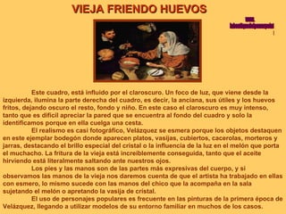 VIEJA FRIENDO HUEVOS Este cuadro, está influido por el claroscuro. Un foco de luz, que viene desde la izquierda, ilumina la parte derecha del cuadro, es decir, la anciana, sus útiles y los huevos fritos, dejando oscuro el resto, fondo y niño. En este caso el claroscuro es muy intenso, tanto que es difícil apreciar la pared que se encuentra al fondo del cuadro y solo la identificamos porque en ella cuelga una cesta. El realismo es casi fotográfico, Velázquez se esmera porque los objetos destaquen en este ejemplar bodegón donde aparecen platos, vasijas, cubiertos, cacerolas, morteros y jarras, destacando el brillo especial del cristal o la influencia de la luz en el melón que porta el muchacho. La fritura de la vieja está increíblemente conseguida, tanto que el aceite hirviendo está literalmente saltando ante nuestros ojos. Los pies y las manos son de las partes más expresivas del cuerpo, y si observamos las manos de la vieja nos daremos cuenta de que el artista ha trabajado en ellas con esmero, lo mismo sucede con las manos del chico que la acompaña en la sala sujetando el melón o apretando la vasija de cristal. El uso de personajes populares es frecuente en las pinturas de la primera época de Velázquez, llegando a utilizar modelos de su entorno familiar en muchos de los casos. www. laboutiquedelpowerpoint. com 