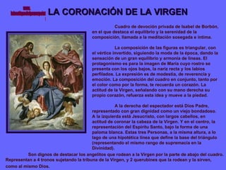 LA CORONACIÓN DE LA VIRGEN Cuadro de devoción privada de Isabel de Borbón, en el que destaca el equilibrio y la serenidad de la composición, llamada a la meditación sosegada e íntima. La composición de las figuras es triangular, con el vértice invertido, siguiendo la moda de la época, dando la sensación de un gran equilibrio y armonía de líneas. El protagonismo es para la imagen de María cuyo rostro se presenta con los ojos bajos, la nariz recta y los labios perfilados. La expresión es de modestia, de reverencia y emoción. La composición del cuadro en conjunto, tanto por el color como por la forma, te recuerda un corazón. La actitud de la Virgen, señalando con su mano derecha su propio corazón, refuerza esta idea y mueve a la piedad. A la derecha del espectador está Dios Padre, representado con gran dignidad como un viejo bondadoso. A la izquierda está Jesucristo, con largos cabellos, en actitud de coronar la cabeza de la Virgen. Y en el centro, la representación del Espíritu Santo, bajo la forma de una paloma blanca. Estas tres Personas, a la misma altura, a lo lago de una hipotética línea que define la base del triángulo (representando el mismo rango de supremacía en la Divinidad). Son dignos de destacar los angelitos que rodean a la Virgen por la parte de abajo del cuadro. Representan a 4 tronos sujetando la tribuna de la Virgen, y 2 querubines que la rodean y la sirven, como al mismo Dios.   www. laboutiquedelpowerpoint. com 