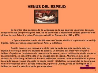 VENUS DEL ESPEJO Es la única obra conservada de Velázquez en la que aparece una mujer desnuda, aunque se sabe que pintó alguna más. Se ha dicho que la modelo del cuadro pudiera ser la pintora Lavinia Triunfi, a quien Velázquez retrató en Roma entre 1649 y 1650. La figura femenina puede identificarse con Venus, debido a la presencia de su hijo  Cupido. Estos personajes representan al Amor y la Belleza. Cupido tiene en sus manos una cinta rosa de seda que está doblada sobre el espejo. Se cree que sería una especie de atadura, un símbolo del amor vencido por la belleza. Cupido cae rendido ante la hermosura de Venus, y ésta, indiferente a todo lo que no sea ella misma, se concentra sólo en su imagen ante el espejo. Ahora bien, éste es el atributo de la Verdad y la Vanidad. Por eso Velázquez muestra tanta insensibilidad al pintar la cara de Venus, ya que el espejo no puede mentir, ni falsificar la vulgaridad de la cara que no se corresponde con el cuerpo idealizado, y por eso Cupido, preso de la imagen de la belleza, no lo mira, sólo lo enseña, para moralizar. www. laboutiquedelpowerpoint. com 
