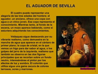 EL AGUADOR DE SEVILLA El cuadro puede representar una alegoría de las tres edades del hombre; el aguador, un anciano, ofrece una copa con agua a un chico joven. Esa copa representa el conocimiento. Mientras tanto, al fondo de la escena, un mozo aparece bebiendo, como si estuviera adquiriendo los conocimientos. Velázquez sigue destacando por su vibrante realismo, como demuestra en la mancha de agua que aparece en el cántaro de primer plano; la copa de cristal, en la que vemos un higo para dar sabor al agua, o los golpes del jarro de la izquierda, realismo que también se observa en las dos figuras principales que se recortan sobre un fondo neutro, interesándose el pintor por los efectos de luz y sombra. El colorido que utiliza sigue una gama oscura de colores terrosos, ocres y marrones.  www. laboutiquedelpowerpoint. com 